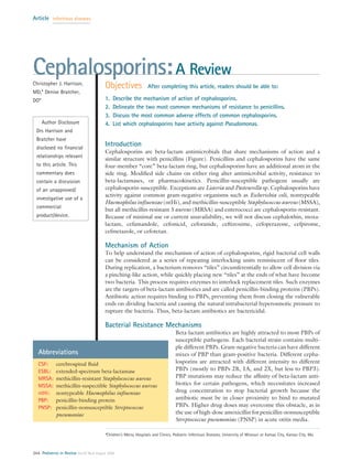 Cephalosporins:A Review
Christopher J. Harrison,
MD,* Denise Bratcher,
DO*
Author Disclosure
Drs Harrison and
Bratcher have
disclosed no financial
relationships relevant
to this article. This
commentary does
contain a discussion
of an unapproved/
investigative use of a
commercial
product/device.
Objectives After completing this article, readers should be able to:
1. Describe the mechanism of action of cephalosporins.
2. Delineate the two most common mechanisms of resistance to penicillins.
3. Discuss the most common adverse effects of common cephalosporins.
4. List which cephalosporins have activity against Pseudomonas.
Introduction
Cephalosporins are beta-lactam antimicrobials that share mechanisms of action and a
similar structure with penicillins (Figure). Penicillins and cephalosporins have the same
four-member “core” beta-lactam ring, but cephalosporins have an additional atom in the
side ring. Modified side chains on either ring alter antimicrobial activity, resistance to
beta-lactamases, or pharmacokinetics. Penicillin-susceptible pathogens usually are
cephalosporin-susceptible. Exceptions are Listeria and Pasteurella sp. Cephalosporins have
activity against common gram-negative organisms such as Escherichia coli, nontypeable
Haemophilus influenzae (ntHi), and methicillin-susceptible Staphylococcus aureus (MSSA),
but all methicillin-resistant S aureus (MRSA) and enterococci are cephalosporin-resistant.
Because of minimal use or current unavailability, we will not discuss cephalothin, moxa-
lactam, cefamandole, cefonicid, ceforanide, ceftizoxime, cefoperazone, cefpirome,
cefmetazole, or cefotetan.
Mechanism of Action
To help understand the mechanism of action of cephalosporins, rigid bacterial cell walls
can be considered as a series of repeating interlocking units reminiscent of floor tiles.
During replication, a bacterium removes “tiles” circumferentially to allow cell division via
a pinching-like action, while quickly placing new “tiles” at the ends of what have become
two bacteria. This process requires enzymes to interlock replacement tiles. Such enzymes
are the targets of beta-lactam antibiotics and are called penicillin-binding proteins (PBPs).
Antibiotic action requires binding to PBPs, preventing them from closing the vulnerable
ends on dividing bacteria and causing the natural intrabacterial hyperosmotic pressure to
rupture the bacteria. Thus, beta-lactam antibiotics are bactericidal.
Bacterial Resistance Mechanisms
Beta-lactam antibiotics are highly attracted to most PBPs of
susceptible pathogens. Each bacterial strain contains multi-
ple different PBPs. Gram-negative bacteria can have different
mixes of PBP than gram-positive bacteria. Different cepha-
losporins are attracted with different intensity to different
PBPs (mostly to PBPs 2B, 1A, and 2X, but less to PBP3).
PBP mutations may reduce the affinity of beta-lactam anti-
biotics for certain pathogens, which necessitates increased
drug concentration to stop bacterial growth because the
antibiotic must be in closer proximity to bind to mutated
PBPs. Higher drug doses may overcome this obstacle, as in
the use of high-dose amoxicillin for penicillin-nonsusceptible
Streptococcus pneumoniae (PNSP) in acute otitis media.
*Children’s Mercy Hospitals and Clinics, Pediatric Infectious Diseases, University of Missouri at Kansas City, Kansas City, Mo.
Abbreviations
CSF: cerebrospinal fluid
ESBL: extended-spectrum beta-lactamase
MRSA: methicillin-resistant Staphylococcus aureus
MSSA: methicillin-suspectible Staphylococcus aureus
ntHi: nontypeable Haemophilus influenzae
PBP: penicillin-binding protein
PNSP: penicillin-nonsusceptible Streptococcus
pneumoniae
Article infectious diseases
264 Pediatrics in Review Vol.29 No.8 August 2008
 
