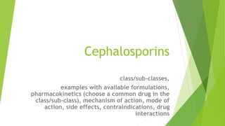 Cephalosporins
class/sub-classes,
examples with available formulations,
pharmacokinetics (choose a common drug in the
class/sub-class), mechanism of action, mode of
action, side effects, contraindications, drug
interactions
 