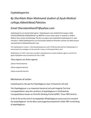 Cephalosporins
By SherAlam Khan Mohmand student of Ayub Medical
college,AbbottAbad,Pakistan.
Email Sheralamkhan97@yahoo.com
Cephalosporins are bactericidal agents. Cephalosporin was isolated from fungus called
CEPHALOSPORIUM ACREMONIUM by BROTZU in from sewer water in Sardinia in 1948 in
Willium Dunn School of Pathology.The first use agent was Cephalothincephalosporin-C used
clinically in 1964.Cephalosporins are structurally related to Penicillins consists of a Beta lactum
ring attached to Dihydrothiazoilne ring.
The Cephalosporin nucleus, 7-Aminocephalosporanic acid (7-ACA) was derived from Cephalosporin-C
and proved to be analogous to the penicillin nucleus, 6-Aminopenicillanic acid.
Modification of 7-ACA side chains resulted in development of useful antibiotic agents, and the first
agent Cephalothin was launched by Eli Lilly in 1964.

These Agents are Active against
1)Gram Positive Bacteria
2)Gram Negative Bacteria
3)Some anaerobic bacteria

Mechanism of action:
Cephalosporins disrupt the Peptidoglycan layer of bacterial cell wall.
The Peptidoglycan is an important bacterial cell wall integrity.The final
transpeptidation step ithe synthesis of peptidoglycan is facilitated by
transpeptidases known as Penicillin Binding Protiens(PBP). These PBPs bind to
D-Ala-D-Ala at the end of muropeptides 9Peptidoglycan precursors) to crosslink
the peptidoglycan. So the Beta Lactumagentscompetitivel inhibit PBP crosslinking
of peptidoglycan.

 