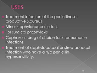  Treatment infection of the penicillinase-
productive S.aureus
 Minor staphylococcal lesions
 For surgical prophylaxis
 Cephazolin drug of choice for k. pneumonie
infections
 Treatment of staphylococcal or streptococcal
infection who have a h/o penicillin
hypersensitivity.
10
 