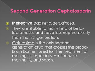 ④ Ineffective against p.aeruginosa.
⑤ They are stable to many kind of beta-
lactamases and have less nephrotoxicity
than the first generation.
⑥ Cefuroxime is the only second-
generation drug that crosses the blood-
brain barrier : used for the treatment of
meningitis, especially H.influenzae
meningitis, and sepsis.
 