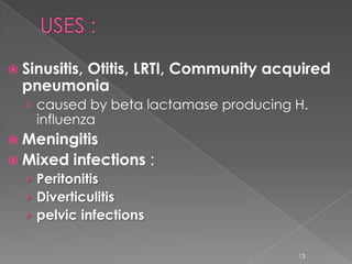  Sinusitis, Otitis, LRTI, Community acquired
pneumonia
› caused by beta lactamase producing H.
influenza
 Meningitis
 Mixed infections :
› Peritonitis
› Diverticulitis
› pelvic infections
13
 