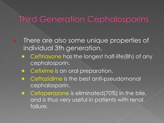  There are also some unique properties of
individual 3th generation.
 Ceftriaxone has the longest half-life(8h) of any
cephalosporin.
 Cefixime is an oral preparation.
 Ceftazidime is the best anti-pseudomonal
cephalosporin.
 Cefoperazone is eliminated(70%) in the bile,
and is thus very useful in patients with renal
failure.
 