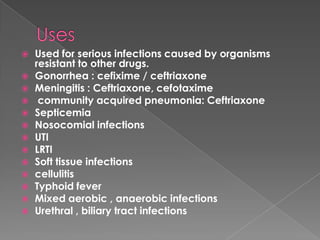  Used for serious infections caused by organisms
resistant to other drugs.
 Gonorrhea : cefixime / ceftriaxone
 Meningitis : Ceftriaxone, cefotaxime
 community acquired pneumonia: Ceftriaxone
 Septicemia
 Nosocomial infections
 UTI
 LRTI
 Soft tissue infections
 cellulitis
 Typhoid fever
 Mixed aerobic , anaerobic infections
 Urethral , biliary tract infections
 