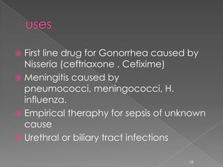  First line drug for Gonorrhea caused by
Nisseria (ceftriaxone , Cefixime)
 Meningitis caused by
pneumococci, meningococci, H.
influenza.
 Empirical theraphy for sepsis of unknown
cause
 Urethral or biliary tract infections
18
 