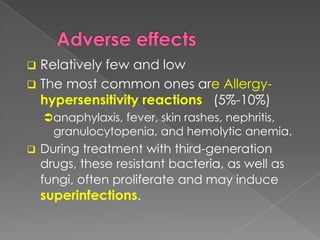  Relatively few and low
 The most common ones are Allergy-
hypersensitivity reactions (5%-10%)
anaphylaxis, fever, skin rashes, nephritis,
granulocytopenia, and hemolytic anemia.
 During treatment with third-generation
drugs, these resistant bacteria, as well as
fungi, often proliferate and may induce
superinfections.
 