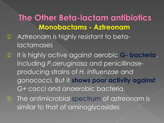 Monobactams - Aztreonam
① Aztreonam is highly resistant to beta-
lactamases
② It is highly active against aerobic G- bacteria,
including P.aeruginosa and penicillinase-
producing strains of H. influenzae and
gonococci. But it shows poor activity against
G+ cocci and anaerobic bacteria.
③ The antimicrobial spectrum of aztreonam is
similar to that of aminoglycosides
 