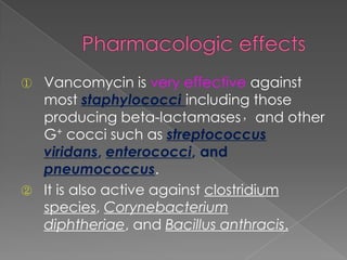 ① Vancomycin is very effective against
most staphylococci including those
producing beta-lactamases，and other
G+ cocci such as streptococcus
viridans, enterococci, and
pneumococcus.
② It is also active against clostridium
species, Corynebacterium
diphtheriae, and Bacillus anthracis.
 