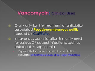 ① Orally only for the treatment of antibiotic-
associated Pseudomembranous colitis
caused by C.difficile.
② Intravenous administration is mainly used
for serious G+ coccal infections, such as
enterocolitis, septicemia
› Especially for those caused by penicilin-
resistant pneumococcus and staphylococci
 
