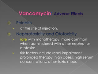 ① Phlebitis
› at the site of injection.
② Nephrotoxicity and Ototoxicity
› rare with monotherapy, more common
when administered with other nephro- or
ototoxins
› risk factors include renal impairment,
prolonged therapy, high doses, high serum
concentrations, other toxic meds
 