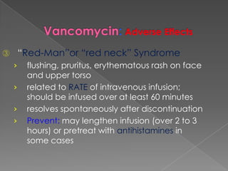③ “Red-Man”or “red neck” Syndrome
› flushing, pruritus, erythematous rash on face
and upper torso
› related to RATE of intravenous infusion;
should be infused over at least 60 minutes
› resolves spontaneously after discontinuation
› Prevent: may lengthen infusion (over 2 to 3
hours) or pretreat with antihistamines in
some cases
 