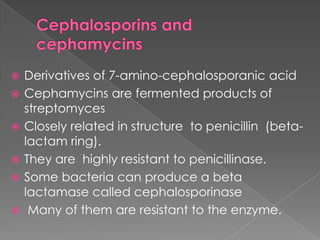  Derivatives of 7-amino-cephalosporanic acid
 Cephamycins are fermented products of
streptomyces
 Closely related in structure to penicillin (beta-
lactam ring).
 They are highly resistant to penicillinase.
 Some bacteria can produce a beta
lactamase called cephalosporinase
 Many of them are resistant to the enzyme.
 