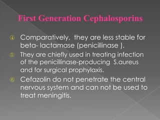 ④ Comparatively, they are less stable for
beta- lactamase (penicillinase ).
⑤ They are chiefly used in treating infection
of the penicillinase-producing S.aureus
and for surgical prophylaxis.
⑥ Cefazolin do not penetrate the central
nervous system and can not be used to
treat meningitis.
First Generation Cephalosporins
 