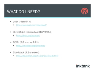 §  Ceph (Firefly in rc)
§  http://www.ceph.com/download/
§  libvirt (1.2.3 released on 01APR2014)
§  http://libvirt.org/sources/
§  QEMU (2.0 in rc, or 1.7.1)
§  http://wiki.qemu.org/Download
§  Cloudstack (4.2 or newer)
§  http://cloudstack.apache.org/downloads.html
WHAT DO I NEED?
 