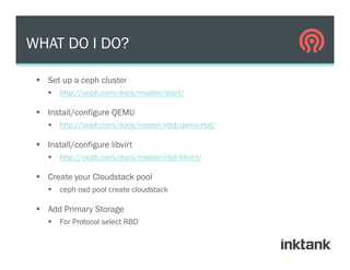 §  Set up a ceph cluster
§  http://ceph.com/docs/master/start/
§  Install/configure QEMU
§  http://ceph.com/docs/master/rbd/qemu-rbd/
§  Install/configure libvirt
§  http://ceph.com/docs/master/rbd/libvirt/
§  Create your Cloudstack pool
§  ceph osd pool create cloudstack
§  Add Primary Storage
§  For Protocol select RBD
WHAT DO I DO?
 