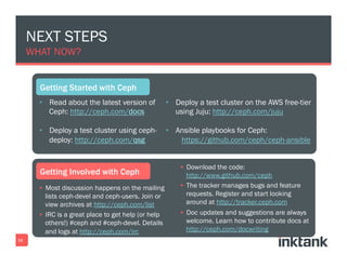 NEXT STEPS
WHAT NOW?
•  Read about the latest version of
Ceph: http://ceph.com/docs
•  Deploy a test cluster using ceph-
deploy: http://ceph.com/qsg
§  Most discussion happens on the mailing
lists ceph-devel and ceph-users. Join or
view archives at http://ceph.com/list
§  IRC is a great place to get help (or help
others!) #ceph and #ceph-devel. Details
and logs at http://ceph.com/irc
38
•  Deploy a test cluster on the AWS free-tier
using Juju: http://ceph.com/juju
•  Ansible playbooks for Ceph:
https://github.com/ceph/ceph-ansible
§  Download the code:
http://www.github.com/ceph
§  The tracker manages bugs and feature
requests. Register and start looking
around at http://tracker.ceph.com
§  Doc updates and suggestions are always
welcome. Learn how to contribute docs at
http://ceph.com/docwriting
 