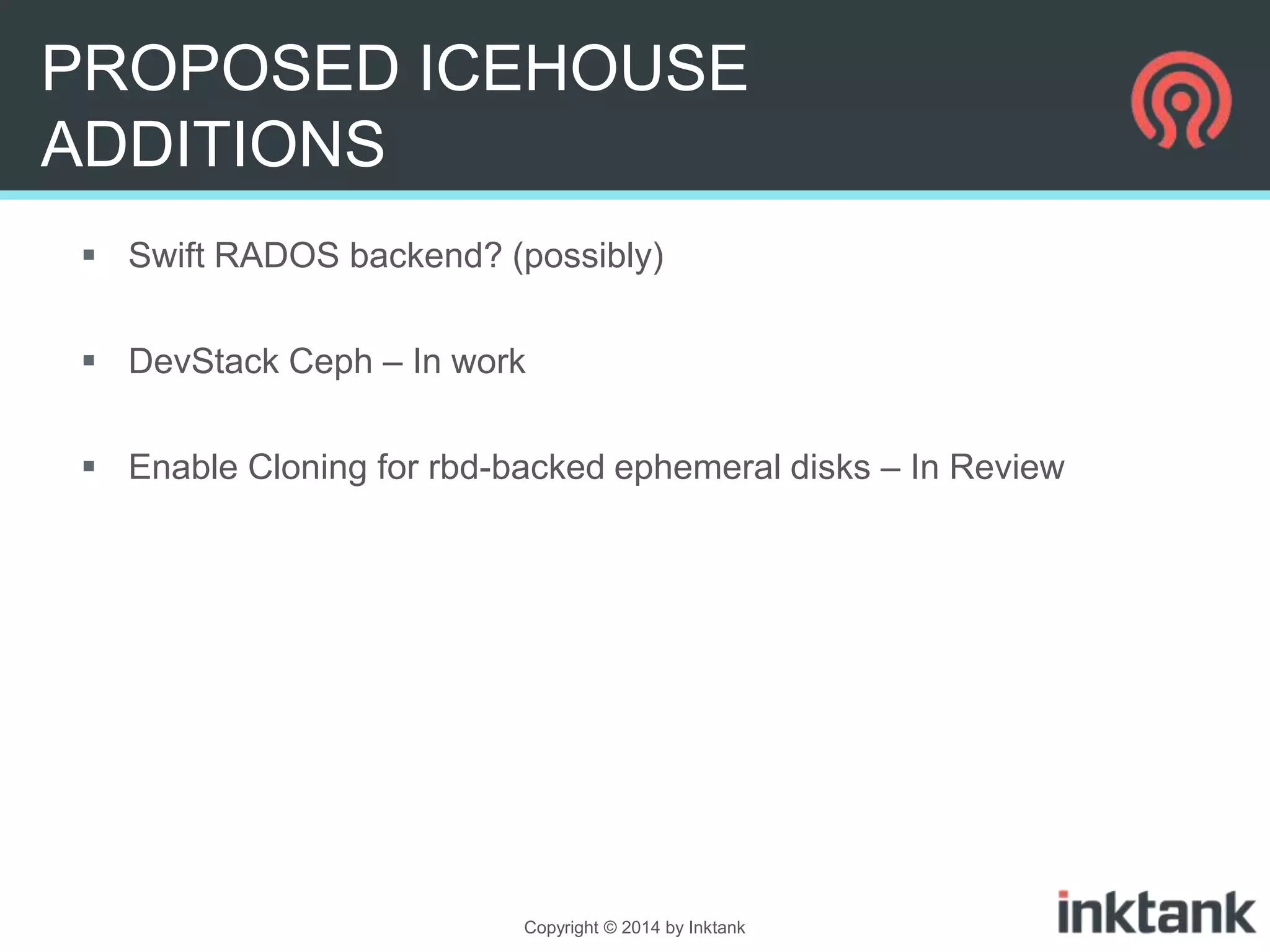 PROPOSED ICEHOUSE
ADDITIONS
 Swift RADOS backend? (possibly)
 DevStack Ceph – In work
 Enable Cloning for rbd-backed ephemeral disks – In Review

Copyright © 2014 by Inktank

 