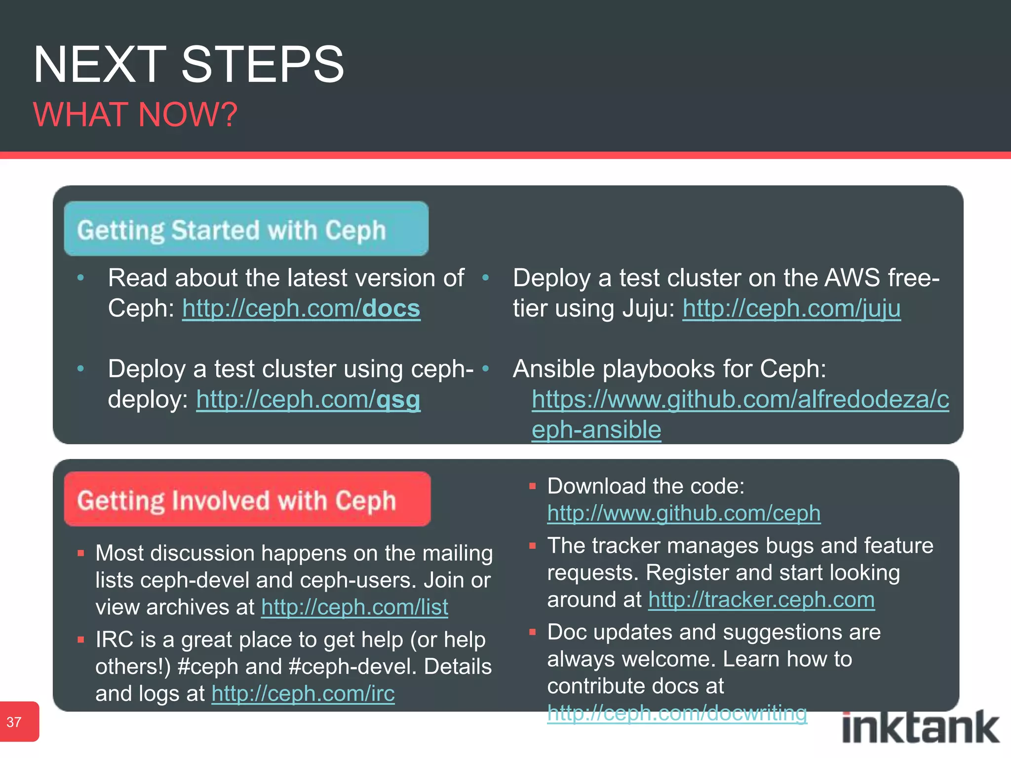 NEXT STEPS
WHAT NOW?

• Read about the latest version of • Deploy a test cluster on the AWS freeCeph: http://ceph.com/docs
tier using Juju: http://ceph.com/juju
• Deploy a test cluster using ceph- • Ansible playbooks for Ceph:
deploy: http://ceph.com/qsg
https://www.github.com/alfredodeza/c
eph-ansible
 Download the code:
 Most discussion happens on the mailing

lists ceph-devel and ceph-users. Join or
view archives at http://ceph.com/list
 IRC is a great place to get help (or help
others!) #ceph and #ceph-devel. Details
and logs at http://ceph.com/irc
37

http://www.github.com/ceph
 The tracker manages bugs and feature
requests. Register and start looking
around at http://tracker.ceph.com
 Doc updates and suggestions are
always welcome. Learn how to
contribute docs at
http://ceph.com/docwriting

 