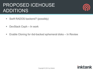 PROPOSED ICEHOUSE
ADDITIONS
 Swift RADOS backend? (possibly)
 DevStack Ceph – In work
 Enable Cloning for rbd-backed ephemeral disks – In Review

Copyright © 2014 by Inktank

 