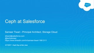 Ceph at Salesforce
Sameer Tiwari - Principal Architect, Storage Cloud
stiwari@salesforce.com
@techsameer
https://www.linkedin.com/in/sameer-tiwari-1961311/
3/17/2017 - Ceph Day at San Jose
 