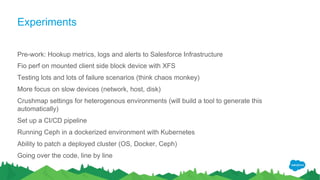 Experiments
Pre-work: Hookup metrics, logs and alerts to Salesforce Infrastructure
Fio perf on mounted client side block device with XFS
Testing lots and lots of failure scenarios (think chaos monkey)
More focus on slow devices (network, host, disk)
Crushmap settings for heterogenous environments (will build a tool to generate this
automatically)
Set up a CI/CD pipeline
Running Ceph in a dockerized environment with Kubernetes
Ability to patch a deployed cluster (OS, Docker, Ceph)
Going over the code, line by line
 
