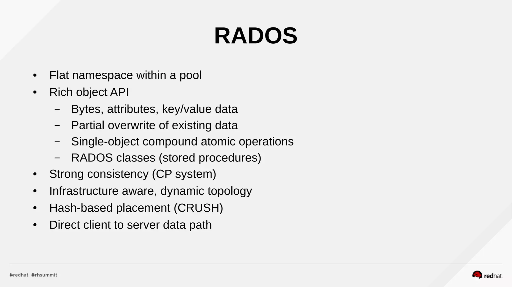 RADOS
● Flat namespace within a pool
● Rich object API
– Bytes, attributes, key/value data
– Partial overwrite of existing data
– Single-object compound atomic operations
– RADOS classes (stored procedures)
● Strong consistency (CP system)
● Infrastructure aware, dynamic topology
● Hash-based placement (CRUSH)
● Direct client to server data path
 