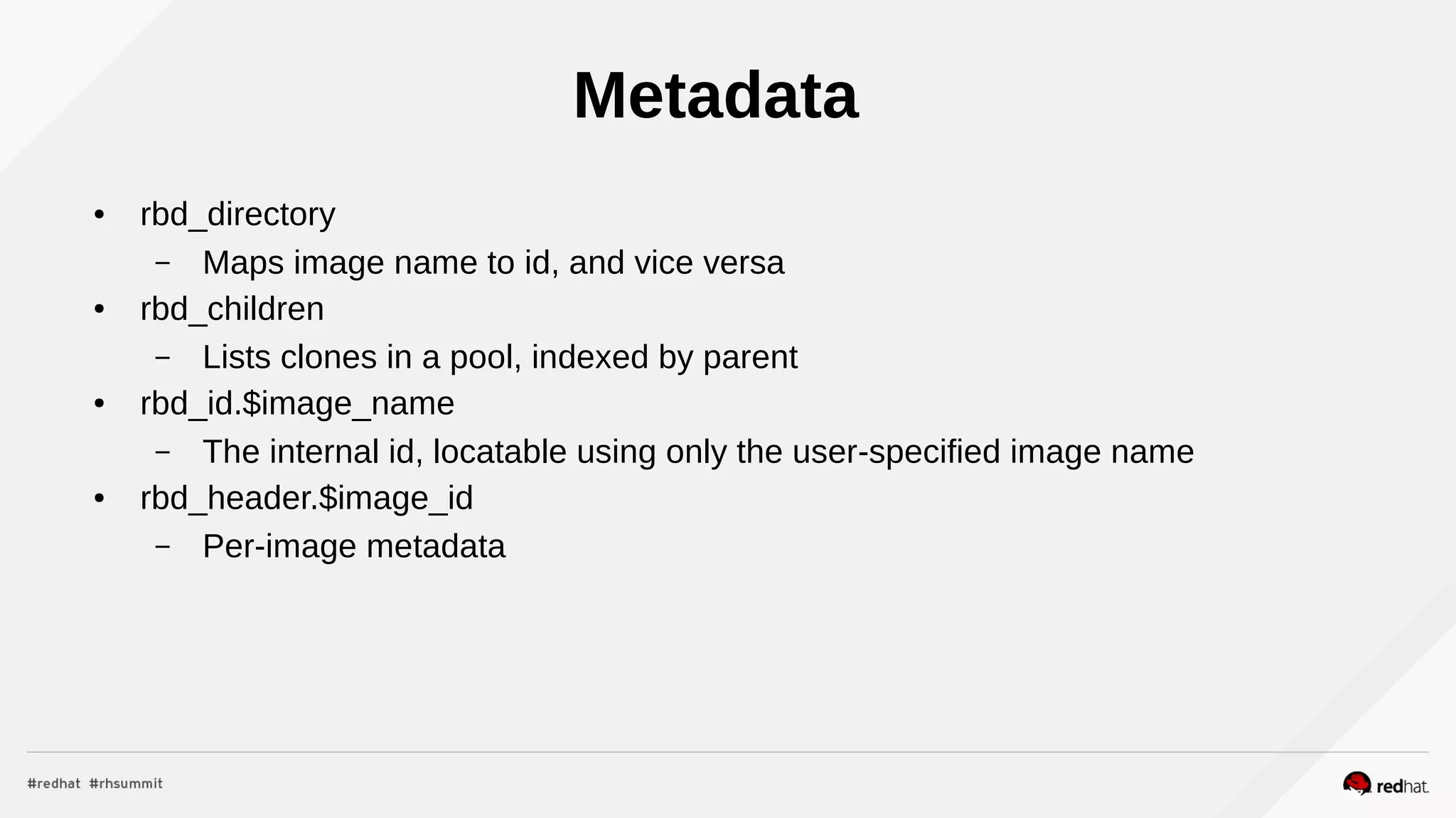 Metadata
● rbd_directory
– Maps image name to id, and vice versa
● rbd_children
– Lists clones in a pool, indexed by parent
● rbd_id.$image_name
– The internal id, locatable using only the user-specified image name
● rbd_header.$image_id
– Per-image metadata
 