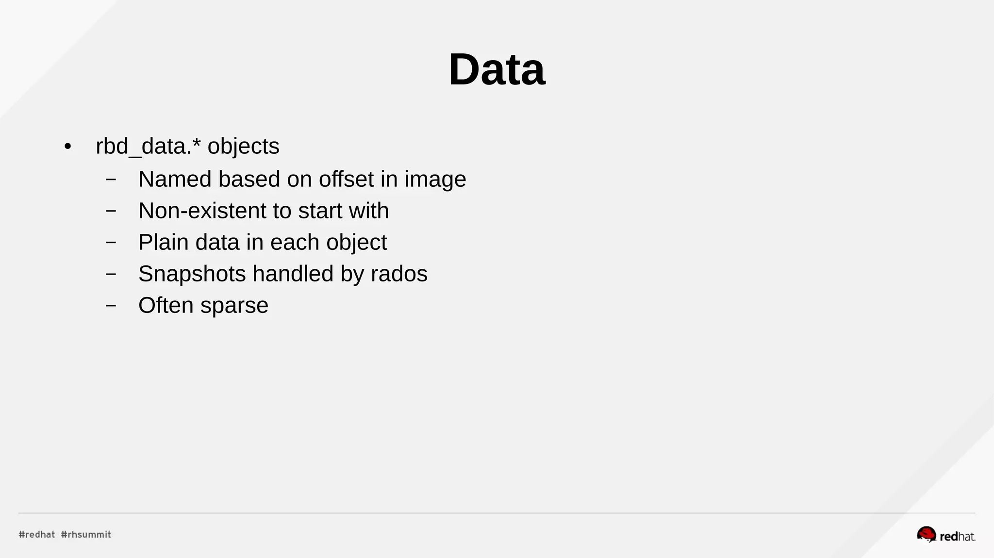 Data
● rbd_data.* objects
– Named based on offset in image
– Non-existent to start with
– Plain data in each object
– Snapshots handled by rados
– Often sparse
 