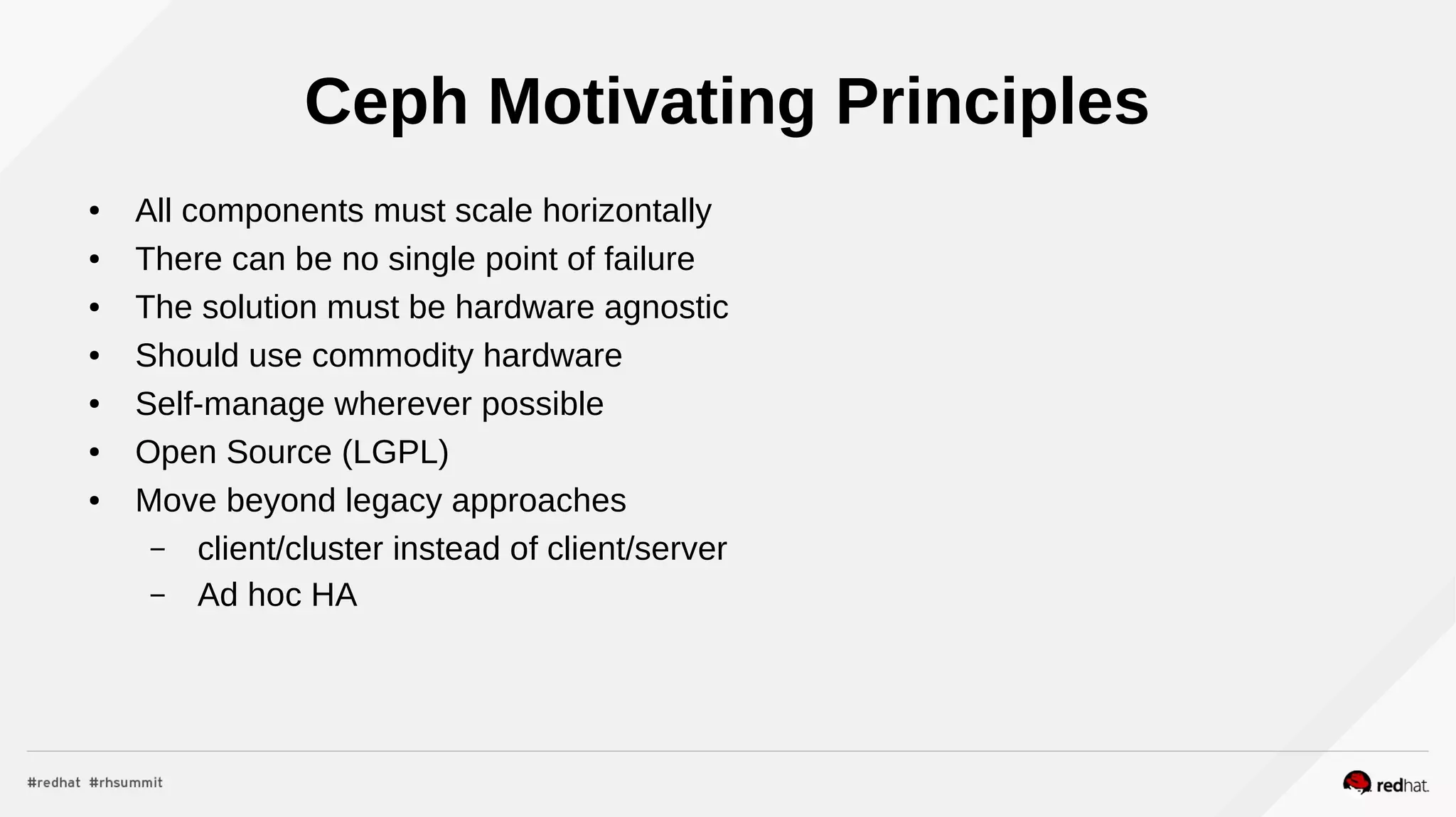 Ceph Motivating Principles
● All components must scale horizontally
● There can be no single point of failure
● The solution must be hardware agnostic
● Should use commodity hardware
● Self-manage wherever possible
● Open Source (LGPL)
● Move beyond legacy approaches
– client/cluster instead of client/server
– Ad hoc HA
 