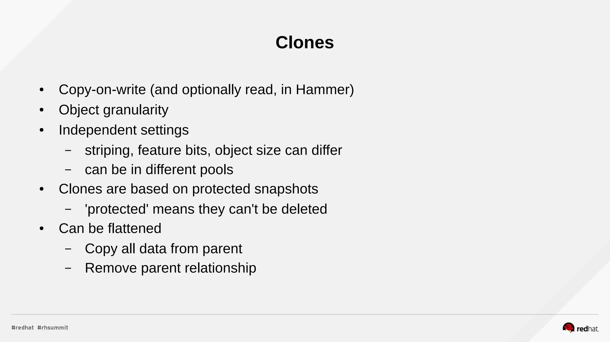 Clones
● Copy-on-write (and optionally read, in Hammer)
● Object granularity
● Independent settings
– striping, feature bits, object size can differ
– can be in different pools
● Clones are based on protected snapshots
– 'protected' means they can't be deleted
● Can be flattened
– Copy all data from parent
– Remove parent relationship
 