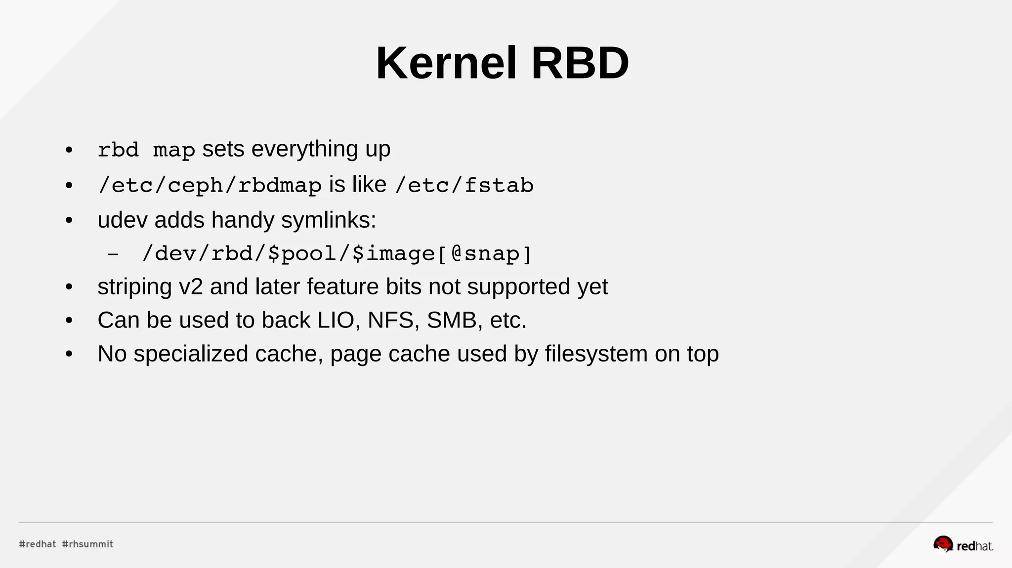 Kernel RBD
● rbd map sets everything up
● /etc/ceph/rbdmap is like /etc/fstab
● udev adds handy symlinks:
– /dev/rbd/$pool/$image[@snap]
● striping v2 and later feature bits not supported yet
● Can be used to back LIO, NFS, SMB, etc.
● No specialized cache, page cache used by filesystem on top
 