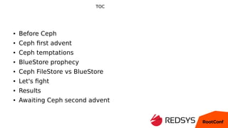 TOC
● Before Ceph
● Ceph first advent
● Ceph temptations
● BlueStore prophecy
● Ceph FileStore vs BlueStore
● Let's fight
...