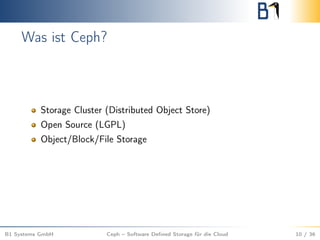 Was ist Ceph?
Storage Cluster (Distributed Object Store)
Open Source (LGPL)
Object/Block/File Storage
B1 Systems GmbH Ceph – Software Deﬁned Storage für die Cloud 10 / 36
 