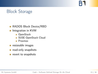 Block Storage
RADOS Block Device/RBD
Integration in KVM
OpenStack
SUSE OpenStack Cloud
Proxmox
resizeable images
read-only snapshots
revert to snapshots
B1 Systems GmbH Ceph – Software Deﬁned Storage für die Cloud 13 / 36
 