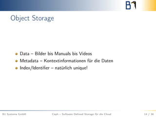 Object Storage
Data – Bilder bis Manuals bis Videos
Metadata – Kontextinformationen für die Daten
Index/Identiﬁer – natürlich unique!
B1 Systems GmbH Ceph – Software Deﬁned Storage für die Cloud 14 / 36
 