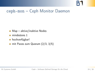 ceph-mon – Ceph Monitor Daemon
Map – aktive/inaktive Nodes
mindestens 1
hochverfügbar!
mit Paxos zum Quorum (2/3, 3/5)
B1 Systems GmbH Ceph – Software Deﬁned Storage für die Cloud 24 / 36
 