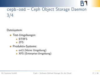 ceph-osd – Ceph Object Storage Daemon
3/4
Dateisystem:
Test-Umgebungen:
BTRFS
ZFS
Produktiv-Systeme:
ext3 (kleine Umgebung)
XFS (Enterprise-Umgebung)
B1 Systems GmbH Ceph – Software Deﬁned Storage für die Cloud 27 / 36
 