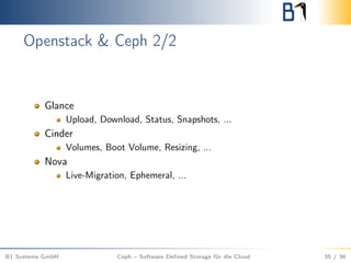 Openstack & Ceph 2/2
Glance
Upload, Download, Status, Snapshots, ...
Cinder
Volumes, Boot Volume, Resizing, ...
Nova
Live-Migration, Ephemeral, ...
B1 Systems GmbH Ceph – Software Deﬁned Storage für die Cloud 35 / 36
 