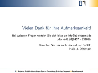 Vielen Dank für Ihre Aufmerksamkeit!
Bei weiteren Fragen wenden Sie sich bitte an info@b1-systems.de
oder +49 (0)8457 - 931096.
Besuchen Sie uns auch hier auf der CeBIT,
Halle 3, D36/410.
B1 Systems GmbH - Linux/Open Source Consulting,Training, Support & Development
 