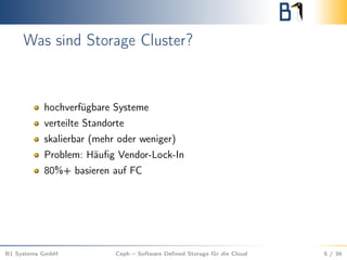 Was sind Storage Cluster?
hochverfügbare Systeme
verteilte Standorte
skalierbar (mehr oder weniger)
Problem: Häuﬁg Vendor-Lock-In
80%+ basieren auf FC
B1 Systems GmbH Ceph – Software Deﬁned Storage für die Cloud 5 / 36
 
