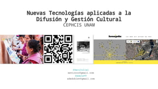 Nuevas Tecnologías aplicadas a la
Difusión y Gestión Cultural
CEPHCIS UNAM
@XeviCollel
xevicoco@gmail.com
@AdelaVV
adedoblev@gmail.com
 