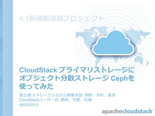 CloudStack プライマリストレージに
オブジェクト分散ストレージ Cephを
使ってみた
富士通 ストレージシステム事業本部: 熊野、木村、森多
CloudStackユーザー会: 島崎、中島、北瀬
09/12/2013
第14回CloudStackユーザー会
4.1新機能深堀プロジェクト
 