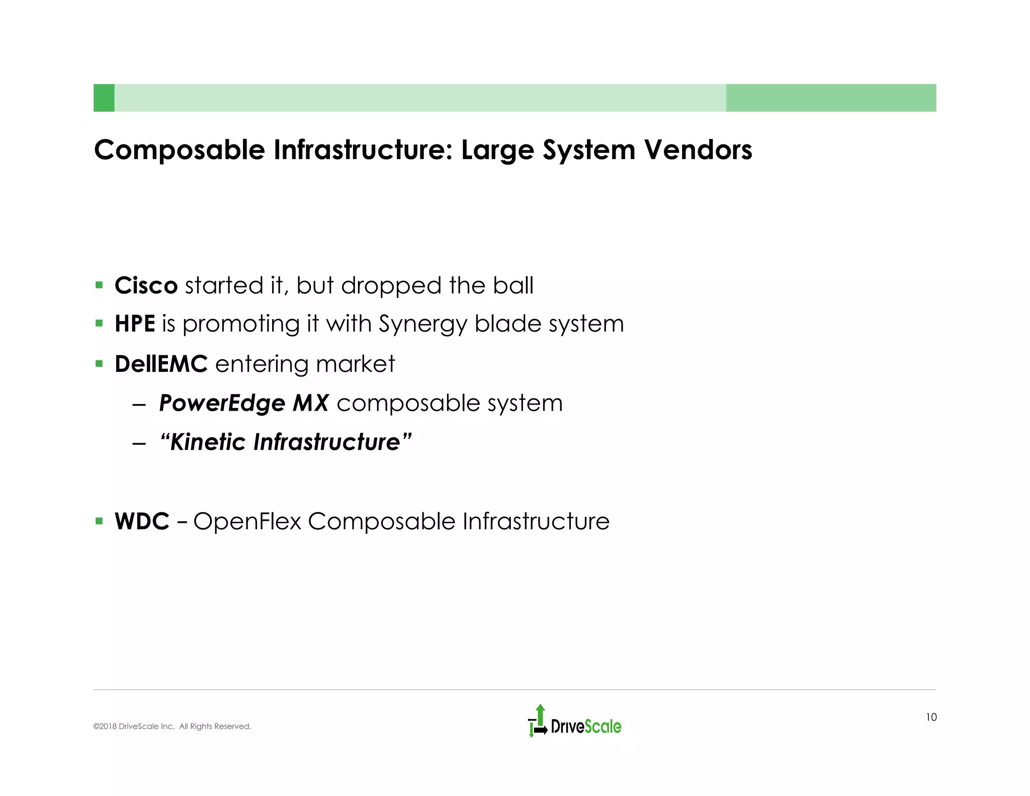 Composable Infrastructure: Large System Vendors
§  Cisco started it, but dropped the ball
§  HPE is promoting it with Synergy blade system
§  DellEMC entering market
–  PowerEdge MX composable system
–  “Kinetic Infrastructure”
§  WDC – OpenFlex Composable Infrastructure
10
©2018 DriveScale Inc. All Rights Reserved.
 
