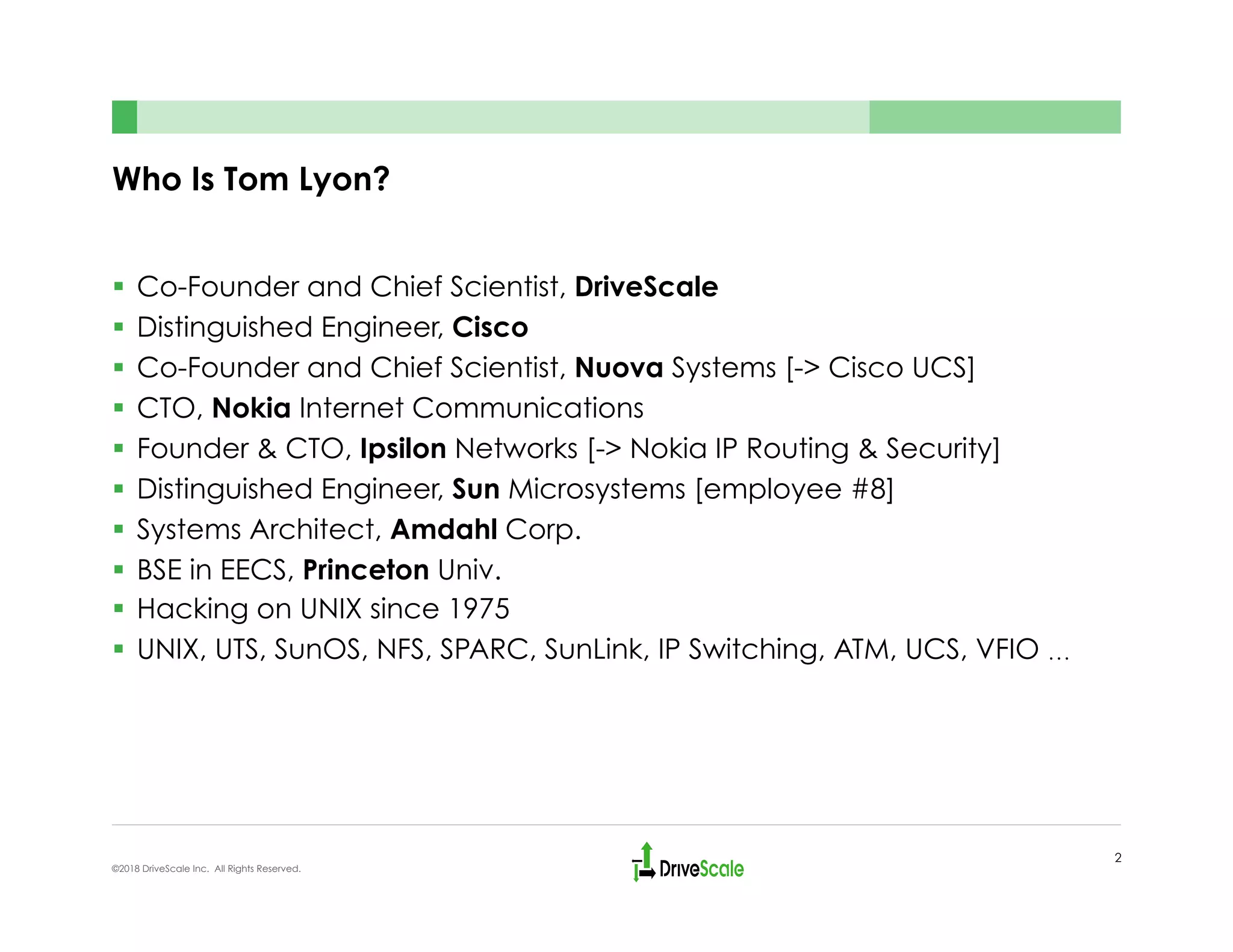 Who Is Tom Lyon?
§  Co-Founder and Chief Scientist, DriveScale
§  Distinguished Engineer, Cisco
§  Co-Founder and Chief Scientist, Nuova Systems [-> Cisco UCS]
§  CTO, Nokia Internet Communications
§  Founder & CTO, Ipsilon Networks [-> Nokia IP Routing & Security]
§  Distinguished Engineer, Sun Microsystems [employee #8]
§  Systems Architect, Amdahl Corp.
§  BSE in EECS, Princeton Univ.
§  Hacking on UNIX since 1975
§  UNIX, UTS, SunOS, NFS, SPARC, SunLink, IP Switching, ATM, UCS, VFIO …
2
©2018 DriveScale Inc. All Rights Reserved.
 