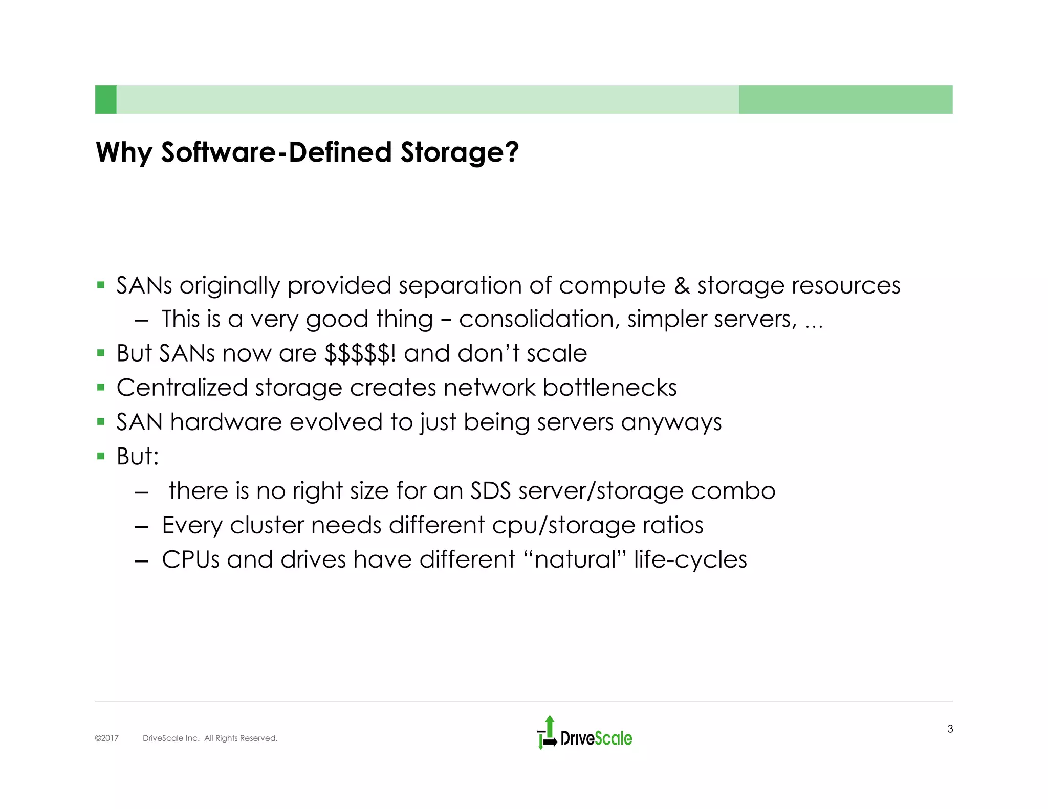 Why Software-Defined Storage?
§  SANs originally provided separation of compute & storage resources
–  This is a very good thing – consolidation, simpler servers, …
§  But SANs now are $$$$$! and don’t scale
§  Centralized storage creates network bottlenecks
§  SAN hardware evolved to just being servers anyways
§  But:
–  there is no right size for an SDS server/storage combo
–  Every cluster needs different cpu/storage ratios
–  CPUs and drives have different “natural” life-cycles
3
©2017 DriveScale Inc. All Rights Reserved.
 