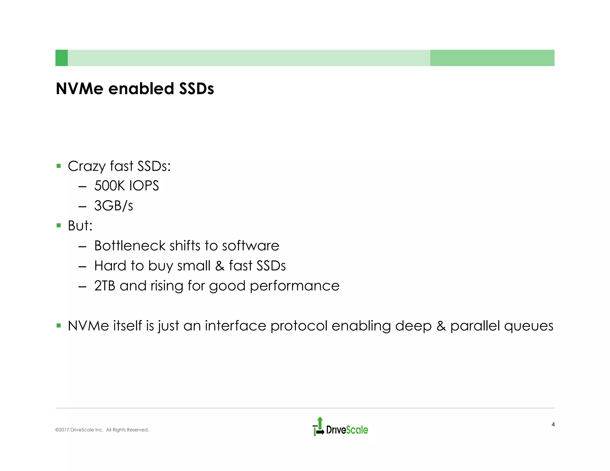 NVMe enabled SSDs
§  Crazy fast SSDs:
–  500K IOPS
–  3GB/s
§  But:
–  Bottleneck shifts to software
–  Hard to buy small & fast SSDs
–  2TB and rising for good performance
§  NVMe itself is just an interface protocol enabling deep & parallel queues
4
©2017 DriveScale Inc. All Rights Reserved.
 