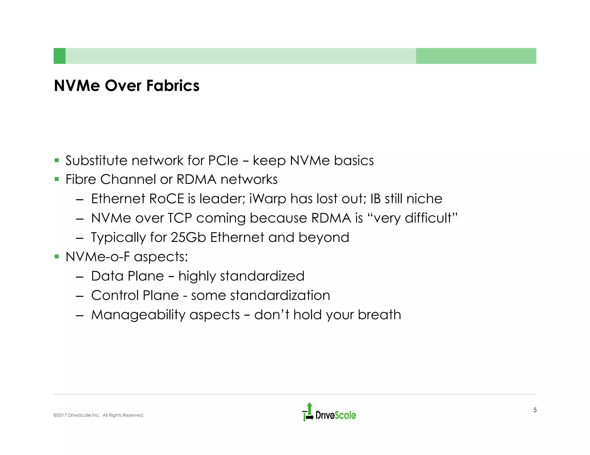 NVMe Over Fabrics
§  Substitute network for PCIe – keep NVMe basics
§  Fibre Channel or RDMA networks
–  Ethernet RoCE is leader; iWarp has lost out; IB still niche
–  NVMe over TCP coming because RDMA is “very difficult”
–  Typically for 25Gb Ethernet and beyond
§  NVMe-o-F aspects:
–  Data Plane – highly standardized
–  Control Plane - some standardization
–  Manageability aspects – don’t hold your breath
5
©2017 DriveScale Inc. All Rights Reserved.
 