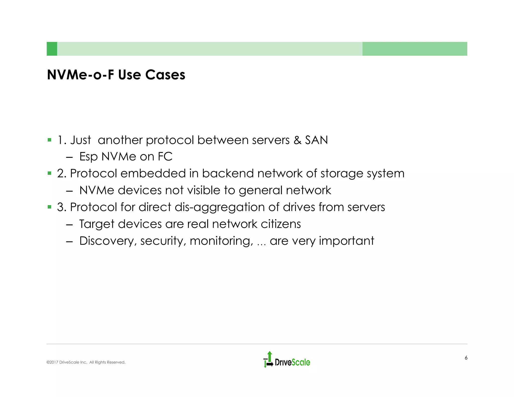 NVMe-o-F Use Cases
§  1. Just another protocol between servers & SAN
–  Esp NVMe on FC
§  2. Protocol embedded in backend network of storage system
–  NVMe devices not visible to general network
§  3. Protocol for direct dis-aggregation of drives from servers
–  Target devices are real network citizens
–  Discovery, security, monitoring, … are very important
6
©2017 DriveScale Inc. All Rights Reserved.
 