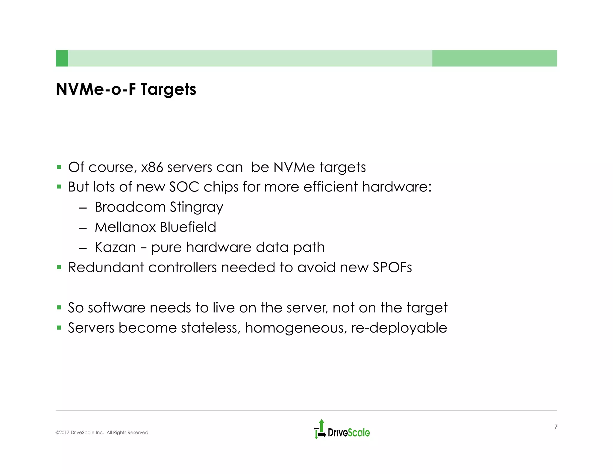 NVMe-o-F Targets
§  Of course, x86 servers can be NVMe targets
§  But lots of new SOC chips for more efficient hardware:
–  Broadcom Stingray
–  Mellanox Bluefield
–  Kazan – pure hardware data path
§  Redundant controllers needed to avoid new SPOFs
§  So software needs to live on the server, not on the target
§  Servers become stateless, homogeneous, re-deployable
7
©2017 DriveScale Inc. All Rights Reserved.
 