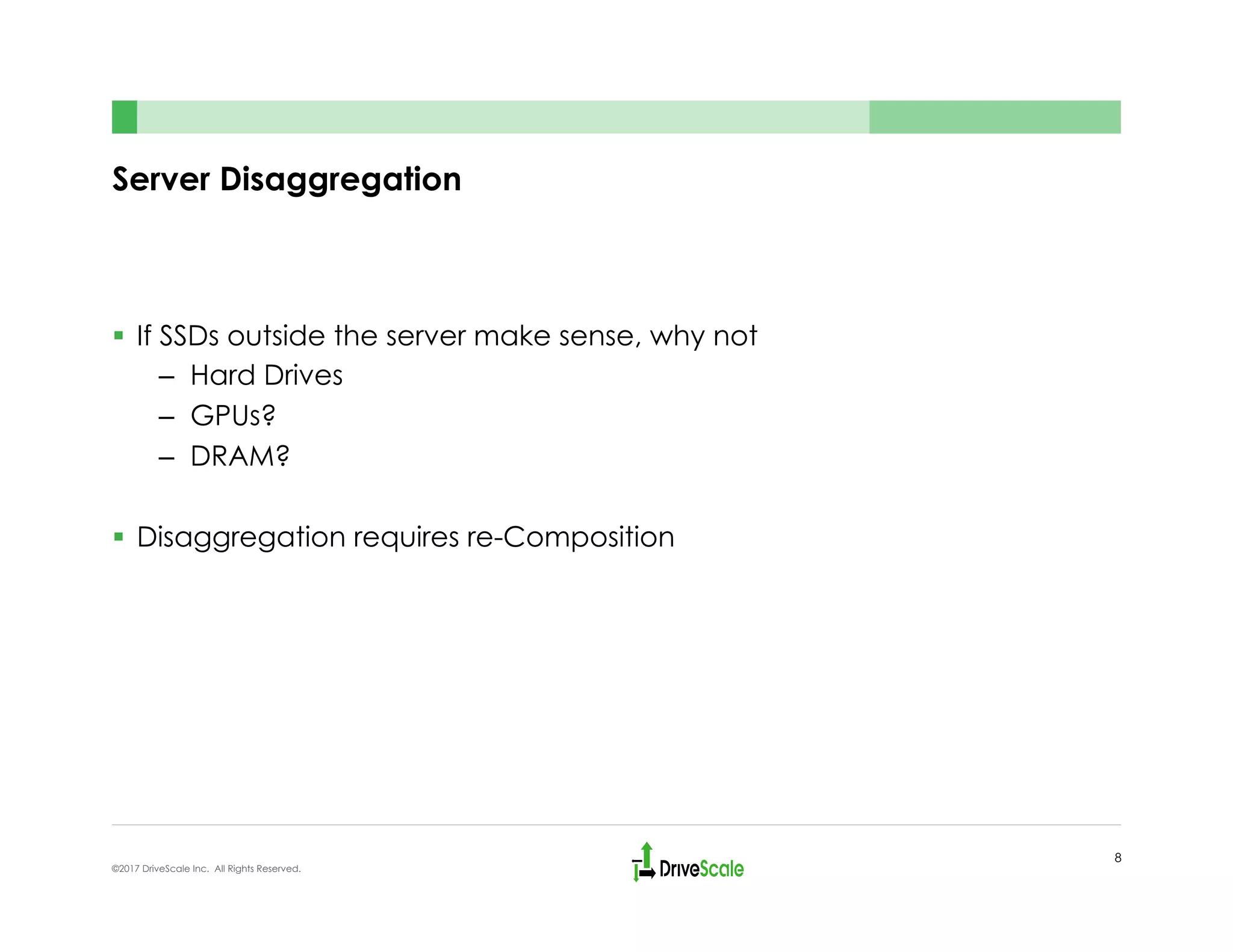 Server Disaggregation
§  If SSDs outside the server make sense, why not
–  Hard Drives
–  GPUs?
–  DRAM?
§  Disaggregation requires re-Composition
8
©2017 DriveScale Inc. All Rights Reserved.
 